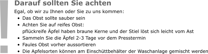 Darauf sollten Sie achten Egal, ob wir zu Ihnen oder Sie zu uns kommen:  •	Das Obst sollte sauber sein •	Achten Sie auf reifes Obst: pflückreife Äpfel haben braune Kerne und der Stiel löst sich leicht vom Ast •	Sammeln Sie die Äpfel 2-3 Tage vor dem Presstermin •	Faules Obst vorher aussortieren •	Die Apfelsorten können am Einschüttbehälter der Waschanlage gemischt werden !