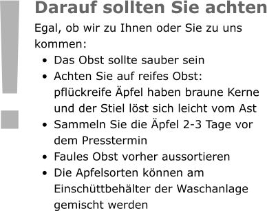 Darauf sollten Sie achten Egal, ob wir zu Ihnen oder Sie zu uns kommen:  •	Das Obst sollte sauber sein •	Achten Sie auf reifes Obst: pflückreife Äpfel haben braune Kerne und der Stiel löst sich leicht vom Ast •	Sammeln Sie die Äpfel 2-3 Tage vor dem Presstermin •	Faules Obst vorher aussortieren •	Die Apfelsorten können am Einschüttbehälter der Waschanlage gemischt werden !